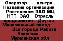 Оператор Call-центра › Название организации ­ Ростелеком ЗАО МЦ НТТ, ЗАО › Отрасль предприятия ­ Другое › Минимальный оклад ­ 17 000 - Все города Работа » Вакансии   . Мурманская обл.,Полярные Зори г.